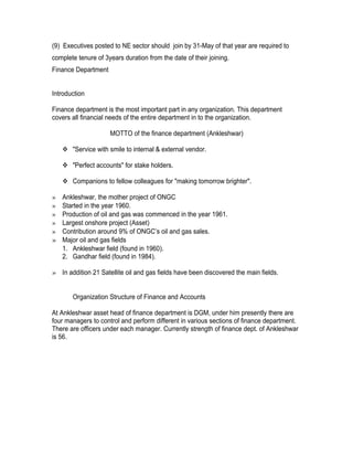 (9) Executives posted to NE sector should join by 31-May of that year are required to
complete tenure of 3years duration from the date of their joining.
Finance Department


Introduction

Finance department is the most important part in any organization. This department
covers all financial needs of the entire department in to the organization.

                     MOTTO of the finance department (Ankleshwar)

     "Service with smile to internal & external vendor.

     "Perfect accounts" for stake holders.

     Companions to fellow colleagues for "making tomorrow brighter".

»   Ankleshwar, the mother project of ONGC
»   Started in the year 1960.
»   Production of oil and gas was commenced in the year 1961.
»   Largest onshore project (Asset)
»   Contribution around 9% of ONGC’s oil and gas sales.
»   Major oil and gas fields
    1. Ankleshwar field (found in 1960).
    2. Gandhar field (found in 1984).

» In addition 21 Satellite oil and gas fields have been discovered the main fields.


       Organization Structure of Finance and Accounts

At Ankleshwar asset head of finance department is DGM, under him presently there are
four managers to control and perform different in various sections of finance department.
There are officers under each manager. Currently strength of finance dept. of Ankleshwar
is 56.
 
