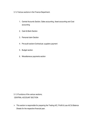 3.1.2 Various sections in the Finance Department.




       1. Central Accounts Section, Sales accounting, Asset accounting and Cost
           accounting


       2. Cash & Bank Section


       3. Personal claim Section


       4. Pre-audit section-Contractual ,suppliers payment


       5. Budget section


       6. Miscellaneous payments section




3.1.3 Functions of the various sections;
CENTRAL ACCOUNT SECTION



 This section is responsible for preparing the Trading A/C, Profit & Loss A/C & Balance
   Sheets for the respective financial year.
 