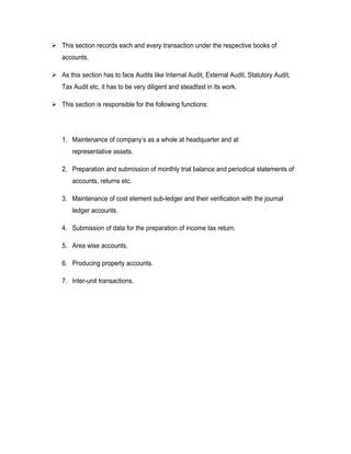  This section records each and every transaction under the respective books of
   accounts.

 As this section has to face Audits like Internal Audit, External Audit, Statutory Audit,
   Tax Audit etc, it has to be very diligent and steadfast in its work.

 This section is responsible for the following functions:




   1. Maintenance of company’s as a whole at headquarter and at
       representative assets.

   2. Preparation and submission of monthly trial balance and periodical statements of
       accounts, returns etc.

   3. Maintenance of cost element sub-ledger and their verification with the journal
       ledger accounts.

   4. Submission of data for the preparation of income tax return.

   5. Area wise accounts.

   6. Producing property accounts.

   7. Inter-unit transactions.
 