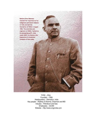 TYPE: - PSU
                 Founded: - 1956
        Headquarters: - Dehradun, India
Key people: - Radhey S Sharma, Chairman and MD
          Industry: - Petroleum and Gas
               Employees: - 34,000
         Website: - http://www.ongcindia.com
 