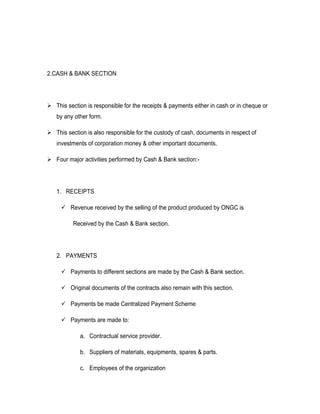 2.CASH & BANK SECTION




 This section is responsible for the receipts & payments either in cash or in cheque or
   by any other form.

 This section is also responsible for the custody of cash, documents in respect of
   investments of corporation money & other important documents.

 Four major activities performed by Cash & Bank section:-




   1. RECEIPTS

      Revenue received by the selling of the product produced by ONGC is

          Received by the Cash & Bank section.




   2. PAYMENTS

      Payments to different sections are made by the Cash & Bank section.

      Original documents of the contracts also remain with this section.

      Payments be made Centralized Payment Scheme

      Payments are made to:

             a. Contractual service provider.

             b. Suppliers of materials, equipments, spares & parts.

             c. Employees of the organization
 