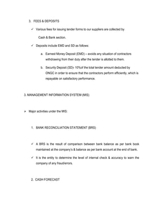 3. FEES & DEPOSITS

      Various fees for issuing tender forms to our suppliers are collected by

          Cash & Bank section.

      Deposits include EMD and SD as follows:

            a. Earnest Money Deposit (EMD) – avoids any situation of contractors
                withdrawing from their duty after the tender is allotted to them.

            b. Security Deposit (SD)- 10%of the total tender amount deducted by
                ONGC in order to ensure that the contractors perform efficiently, which is
                repayable on satisfactory performance.




3. MANAGEMENT INFORMATION SYSTEM (MIS)




 Major activities under the MIS:




     1. BANK RECONCILIATION STATEMENT (BRS)




      A BRS is the result of comparison between bank balance as per bank book
         maintained at the company’s & balance as per bank account at the end of bank.

      It is the entity to determine the level of internal check & accuracy to warn the
         company of any fraud/errors.




     2. CASH FORECAST
 