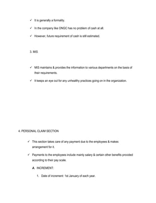  It is generally a formality.

        In the company like ONGC has no problem of cash at all.

        However, future requirement of cash is still estimated.




       3. MIS




        MIS maintains & provides the information to various departments on the basis of
          their requirements.

        It keeps an eye out for any unhealthy practices going on in the organization.




4. PERSONAL CLAIM SECTION


      This section takes care of any payment due to the employees & makes
        arrangement for it.

      Payments to the employees include mainly salary & certain other benefits provided
        according to their pay scale.

        A. INCREMENT:

            1. Date of increment: 1st January of each year.
 