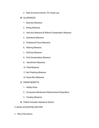 2. Rate of annual increment: 3% of basic pay.

        B. ALLOWANCES

            1. Dearness Allowance

            2. Drilling Allowance

            3. Hard duty Allowance & Offshore Compensation Allowance

            4. Operational Allowance

            5. Professional Pursuit Allowance

            6. Washing Allowance

            7. Shift duty Allowance

            8. Food Compensatory Allowance

            9.   Nourishment Allowance

            10. Tribal Allowance

            11. Non Practicing Allowance

            12. House Rent Allowance

        C. FRINGE BENEFITS:

            1. Holiday Home

            2. Conveyance Maintenance Reimbursement Expenditure

            3. Traveling Allowance

        D. Children Education Assistance Scheme

5. SALES ACCOUNTING SECTION


•   Role of this section:
 