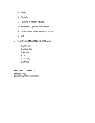 Billing

      Receipts

      Payments of statutory liabilities.

      Finalization of quarterly balance sheet.

      Raising bills for interest on delayed receipts.

      MIS.

•   Present Product Mix of ANKLESHWAR Asset :

         1. Crude Oil
         2. Natural Gas
         3. Naphtha
         4. LPG
         5. Electricity
         6. Services



PROFITABILITY ASPECTS
EXPENDITURE
Statutory Payments (Rs.in crores)
 