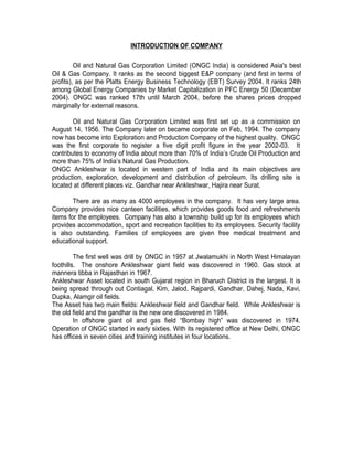 INTRODUCTION OF COMPANY

         Oil and Natural Gas Corporation Limited (ONGC India) is considered Asia's best
Oil & Gas Company. It ranks as the second biggest E&P company (and first in terms of
profits), as per the Platts Energy Business Technology (EBT) Survey 2004. It ranks 24th
among Global Energy Companies by Market Capitalization in PFC Energy 50 (December
2004). ONGC was ranked 17th until March 2004, before the shares prices dropped
marginally for external reasons.

        Oil and Natural Gas Corporation Limited was first set up as a commission on
August 14, 1956. The Company later on became corporate on Feb, 1994. The company
now has become into Exploration and Production Company of the highest quality. ONGC
was the first corporate to register a five digit profit figure in the year 2002-03. It
contributes to economy of India about more than 70% of India’s Crude Oil Production and
more than 75% of India’s Natural Gas Production.
ONGC Ankleshwar is located in western part of India and its main objectives are
production, exploration, development and distribution of petroleum. Its drilling site is
located at different places viz. Gandhar near Ankleshwar, Hajira near Surat.

        There are as many as 4000 employees in the company. It has very large area.
Company provides nice canteen facilities, which provides goods food and refreshments
items for the employees. Company has also a township build up for its employees which
provides accommodation, sport and recreation facilities to its employees. Security facility
is also outstanding. Families of employees are given free medical treatment and
educational support.

         The first well was drill by ONGC in 1957 at Jwalamukhi in North West Himalayan
foothills. The onshore Ankleshwar giant field was discovered in 1960. Gas stock at
mannera tibba in Rajasthan in 1967.
Ankleshwar Asset located in south Gujarat region in Bharuch District is the largest. It is
being spread through out Contiagal, Kim, Jalod, Rajpardi, Gandhar, Dahej, Nada, Kavi,
Dupka, Alamgir oil fields.
The Asset has two main fields: Ankleshwar field and Gandhar field. While Ankleshwar is
the old field and the gandhar is the new one discovered in 1984.
         In offshore giant oil and gas field “Bombay high” was discovered in 1974.
Operation of ONGC started in early sixties. With its registered office at New Delhi, ONGC
has offices in seven cities and training institutes in four locations.
 
