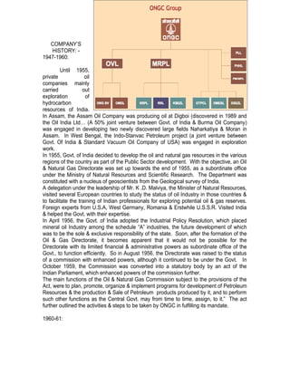 COMPANY’S
   HISTORY: -
1947-1960:

         Until 1955,
private              oil
companies mainly
carried             out
exploration          of
hydrocarbon
resources of India.
In Assam, the Assam Oil Company was producing oil at Digboi (discovered in 1989 and
the Oil India Ltd… (A 50% joint venture between Govt. of India & Burma Oil Company)
was engaged in developing two newly discovered large fields Naharkatiya & Moran in
Assam. In West Bengal, the Indo-Stanvac Petroleum project (a joint venture between
Govt. Of India & Standard Vacuum Oil Company of USA) was engaged in exploration
work.
In 1955, Govt. of India decided to develop the oil and natural gas resources in the various
regions of the country as part of the Public Sector development. With the objective, an Oil
& Natural Gas Directorate was set up towards the end of 1955, as a subordinate office
under the Ministry of Natural Resources and Scientific Research. The Department was
constituted with a nucleus of geoscientists from the Geological survey of India.
A delegation under the leadership of Mr. K .D. Malviya, the Minister of Natural Resources,
visited several European countries to study the status of oil Industry in those countries &
to facilitate the training of Indian professionals for exploring potential oil & gas reserves.
Foreign experts from U.S.A, West Germany, Romania & Erstwhile U.S.S.R. Visited India
& helped the Govt. with their expertise.
In April 1956, the Govt. of India adopted the Industrial Policy Resolution, which placed
mineral oil Industry among the schedule “A” industries, the future development of which
was to be the sole & exclusive responsibility of the state. Soon, after the formation of the
Oil & Gas Directorate, it becomes apparent that it would not be possible for the
Directorate with its limited financial & administrative powers as subordinate office of the
Govt., to function efficiently. So in August 1956, the Directorate was raised to the status
of a commission with enhanced powers, although it continued to be under the Govt. In
October 1959, the Commission was converted into a statutory body by an act of the
Indian Parliament, which enhanced powers of the commission further.
The main functions of the Oil & Natural Gas Commission subject to the provisions of the
Act, were to plan, promote, organize & implement programs for development of Petroleum
Resources & the production & Sale of Petroleum products produced by it, and to perform
such other functions as the Central Govt. may from time to time, assign, to it.” The act
further outlined the activities & steps to be taken by ONGC in fulfilling its mandate.

1960-61:
 
