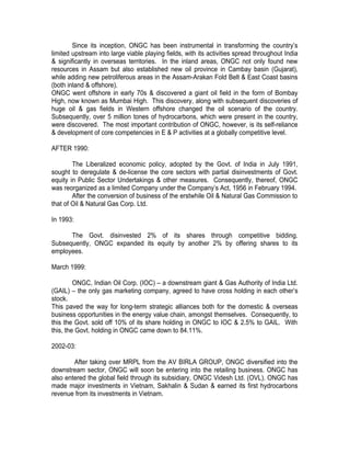 Since its inception, ONGC has been instrumental in transforming the country’s
limited upstream into large viable playing fields, with its activities spread throughout India
& significantly in overseas territories. In the inland areas, ONGC not only found new
resources in Assam but also established new oil province in Cambay basin (Gujarat),
while adding new petroliferous areas in the Assam-Arakan Fold Belt & East Coast basins
(both inland & offshore).
ONGC went offshore in early 70s & discovered a giant oil field in the form of Bombay
High, now known as Mumbai High. This discovery, along with subsequent discoveries of
huge oil & gas fields in Western offshore changed the oil scenario of the country.
Subsequently, over 5 million tones of hydrocarbons, which were present in the country,
were discovered. The most important contribution of ONGC, however, is its self-reliance
& development of core competencies in E & P activities at a globally competitive level.

AFTER 1990:

        The Liberalized economic policy, adopted by the Govt. of India in July 1991,
sought to deregulate & de-license the core sectors with partial disinvestments of Govt.
equity in Public Sector Undertakings & other measures. Consequently, thereof, ONGC
was reorganized as a limited Company under the Company’s Act, 1956 in February 1994.
        After the conversion of business of the erstwhile Oil & Natural Gas Commission to
that of Oil & Natural Gas Corp. Ltd.

In 1993:

      The Govt. disinvested 2% of its shares through competitive bidding.
Subsequently, ONGC expanded its equity by another 2% by offering shares to its
employees.

March 1999:

         ONGC, Indian Oil Corp. (IOC) – a downstream giant & Gas Authority of India Ltd.
(GAIL) – the only gas marketing company, agreed to have cross holding in each other’s
stock.
This paved the way for long-term strategic alliances both for the domestic & overseas
business opportunities in the energy value chain, amongst themselves. Consequently, to
this the Govt. sold off 10% of its share holding in ONGC to IOC & 2.5% to GAIL. With
this, the Govt. holding in ONGC came down to 84.11%.

2002-03:

        After taking over MRPL from the AV BIRLA GROUP, ONGC diversified into the
downstream sector, ONGC will soon be entering into the retailing business. ONGC has
also entered the global field through its subsidiary, ONGC Videsh Ltd. (OVL). ONGC has
made major investments in Vietnam, Sakhalin & Sudan & earned its first hydrocarbons
revenue from its investments in Vietnam.
 