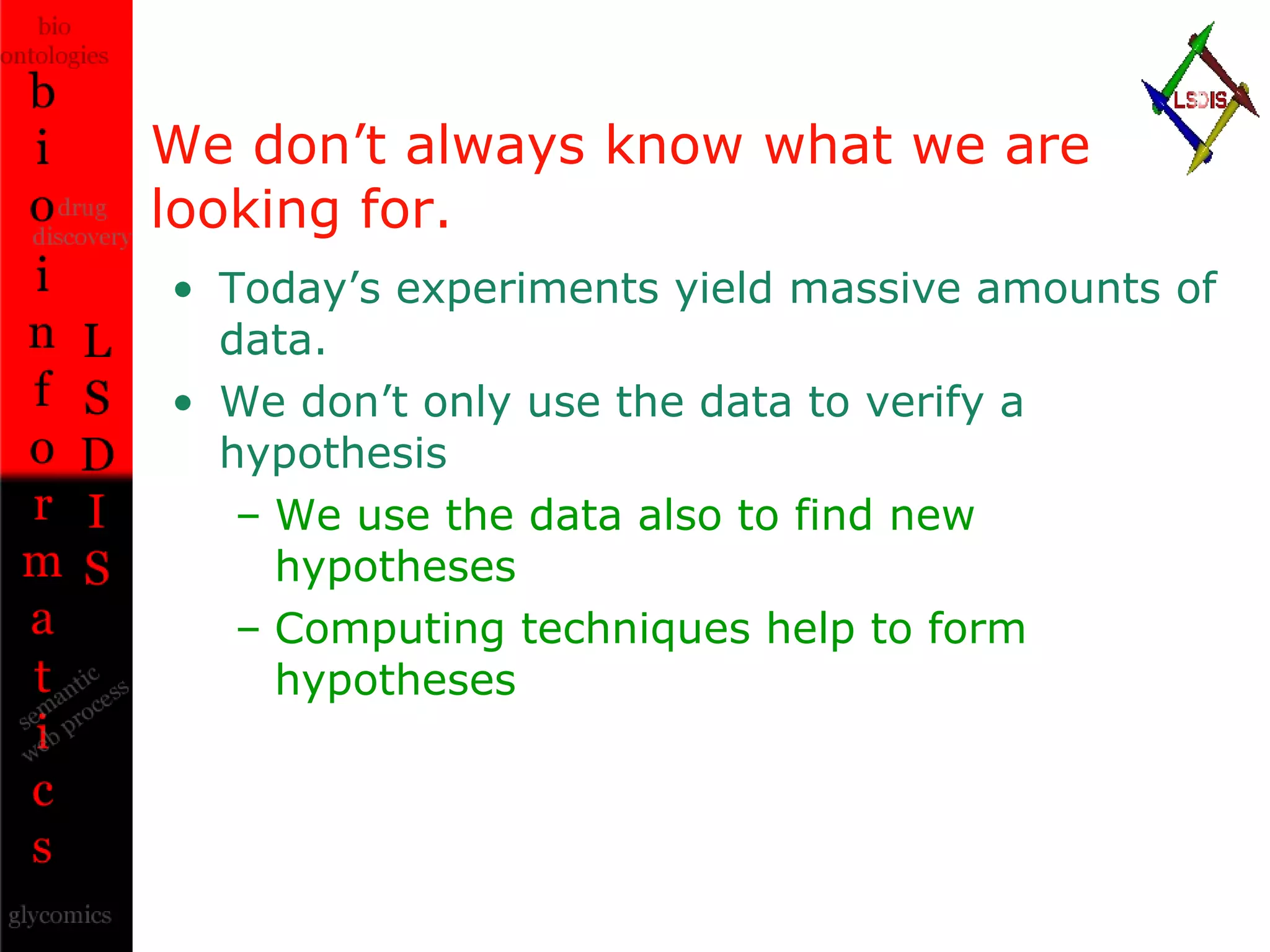 We don’t always know what we are looking for. Today’s experiments yield massive amounts of data. We don’t only use the data to verify a hypothesis We use the data also to find new hypotheses Computing techniques help to form hypotheses 