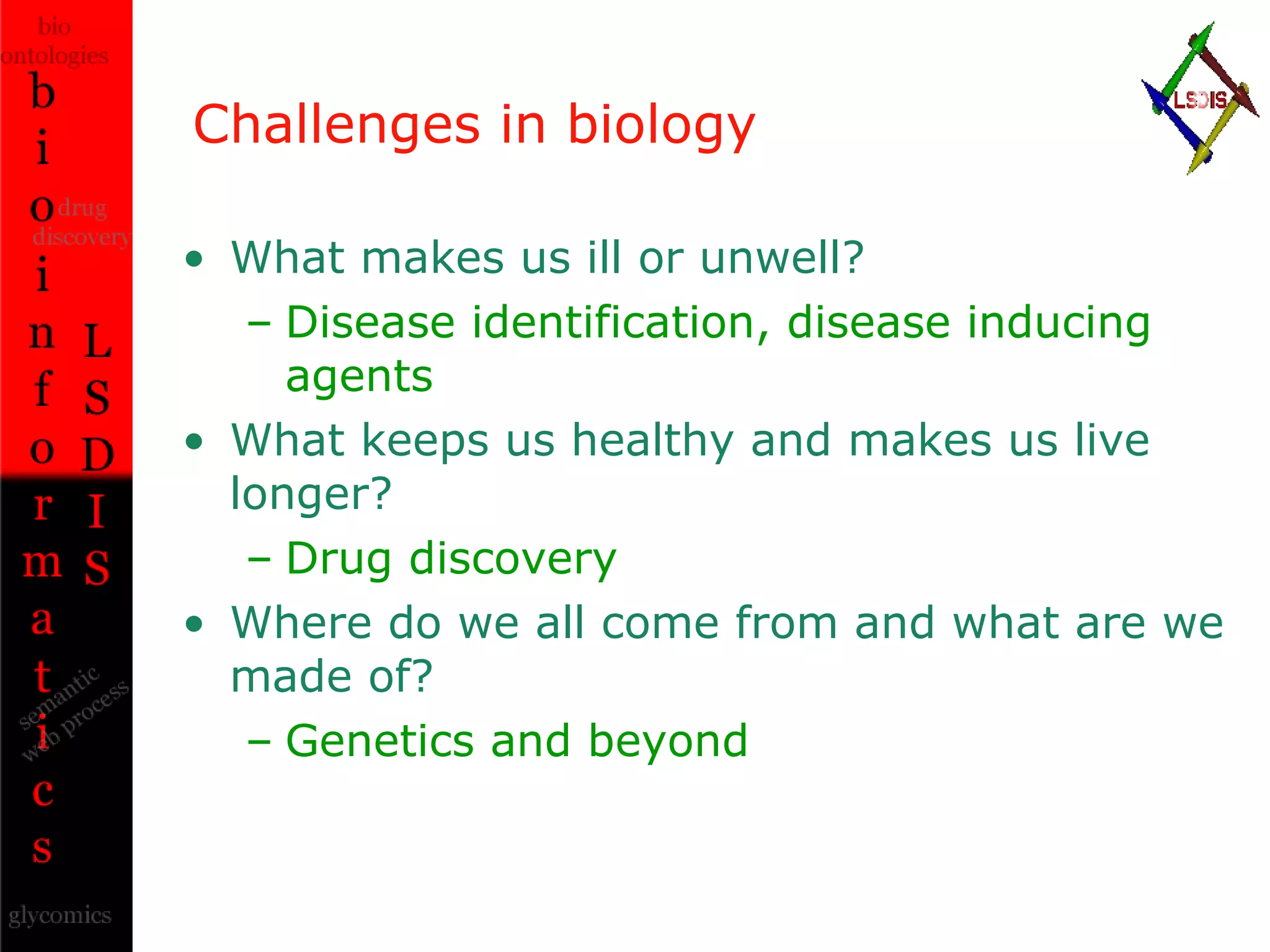 Challenges in biology What makes us ill or unwell? Disease identification, disease inducing agents What keeps us healthy and makes us live longer? Drug discovery Where do we all come from and what are we made of? Genetics and beyond 