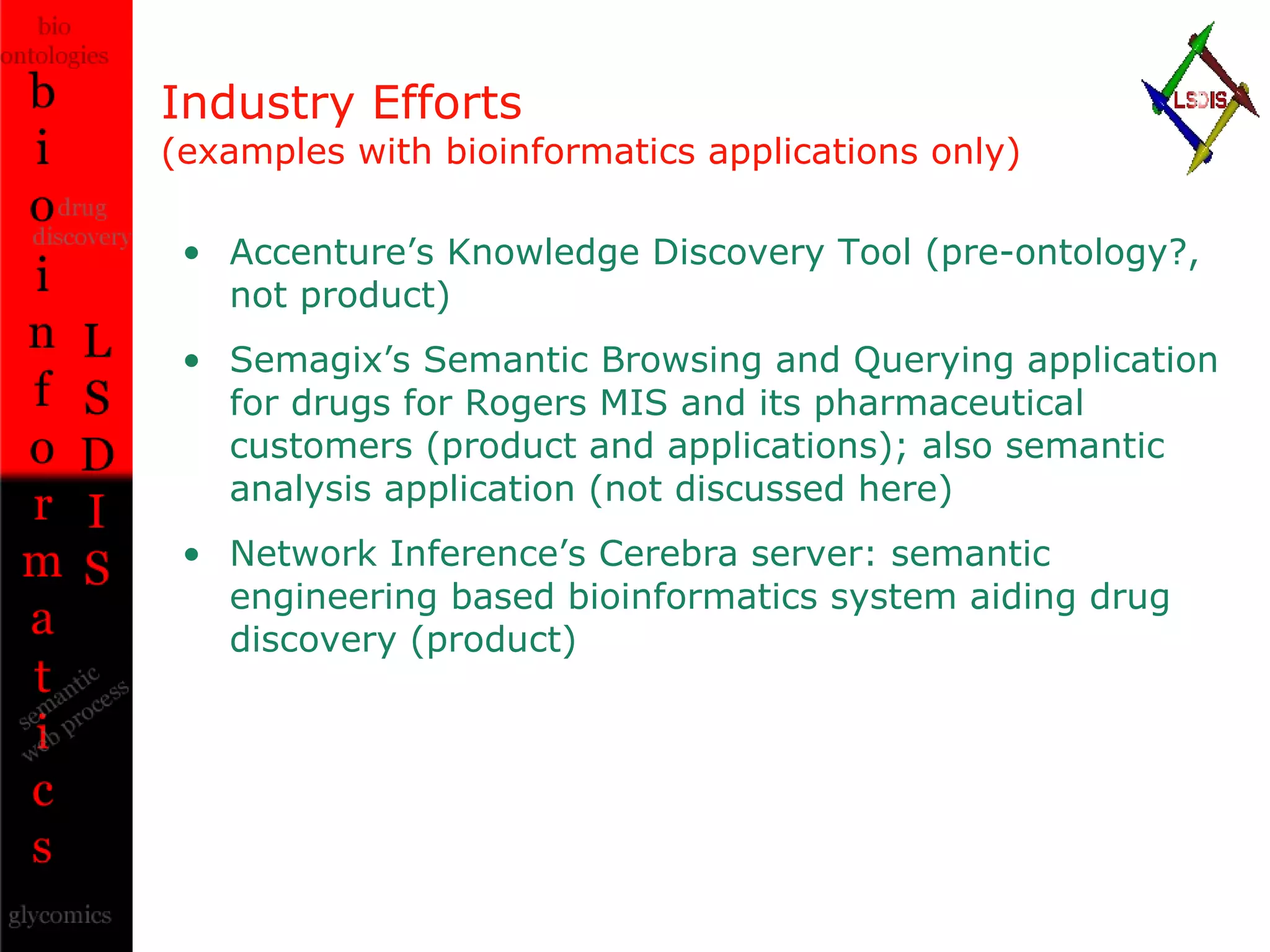 Industry Efforts (examples with bioinformatics applications only) Accenture’s Knowledge Discovery Tool (pre-ontology?, not product) Semagix’s Semantic Browsing and Querying application for drugs for Rogers MIS and its pharmaceutical customers (product and applications); also semantic analysis application (not discussed here)  Network Inference’s Cerebra server: semantic engineering based bioinformatics system aiding drug discovery (product) 