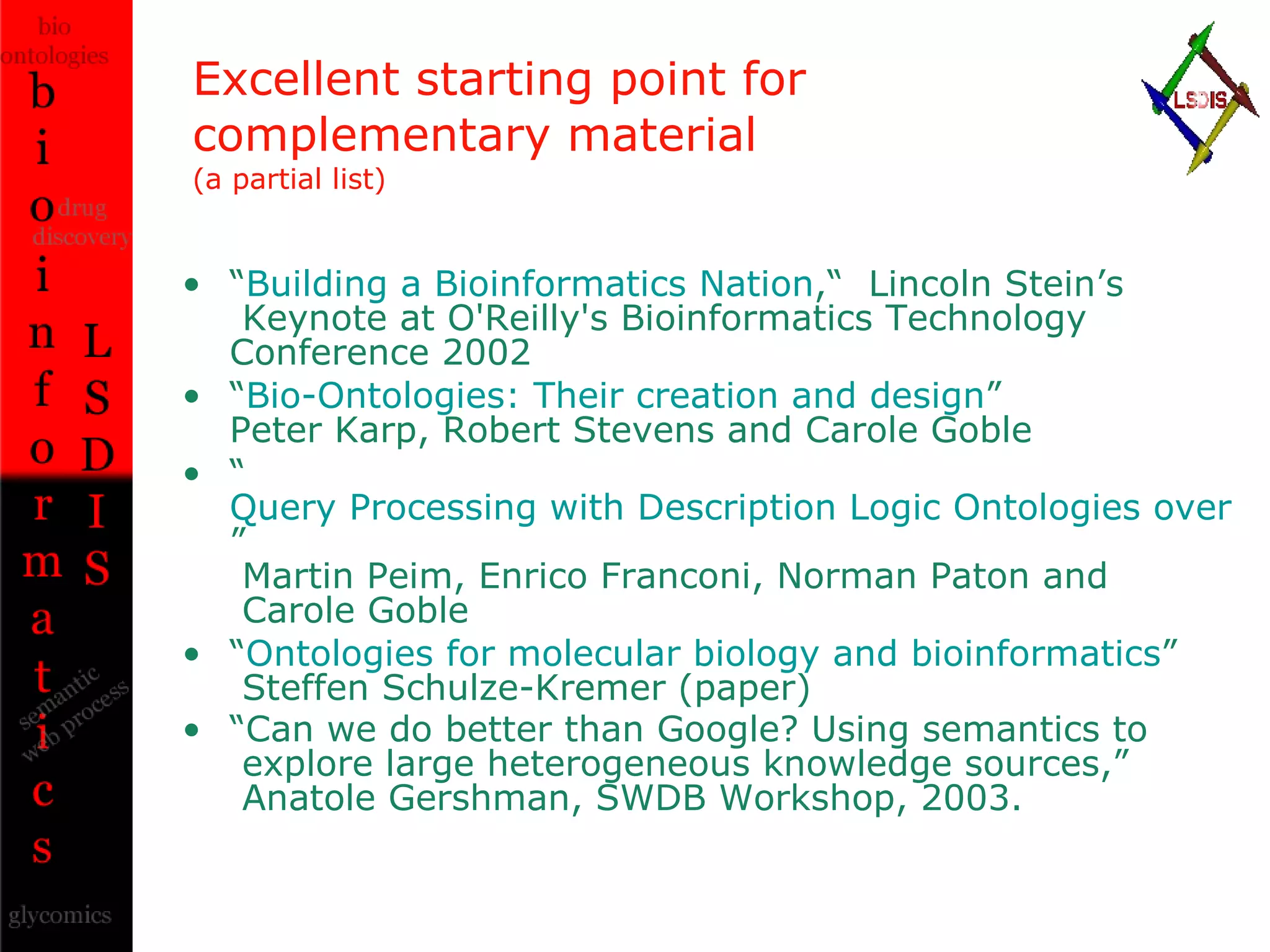 Excellent starting point for complementary material (a partial list) “ Building a Bioinformatics Nation ,“  Lincoln Stein’s   Keynote at O'Reilly's Bioinformatics Technology Conference 2002 “ Bio-Ontologies: Their creation and design ” Peter Karp, Robert Stevens and Carole Goble “ Query Processing with Description Logic Ontologies over Object-Wrapped Databases ”  Martin Peim, Enrico Franconi, Norman Paton and   Carole Goble “ Ontologies for molecular biology and bioinformatics ”  Steffen Schulze-Kremer (paper) “ Can we do better than Google? Using semantics to   explore large heterogeneous knowledge sources,”   Anatole Gershman, SWDB Workshop, 2003.   