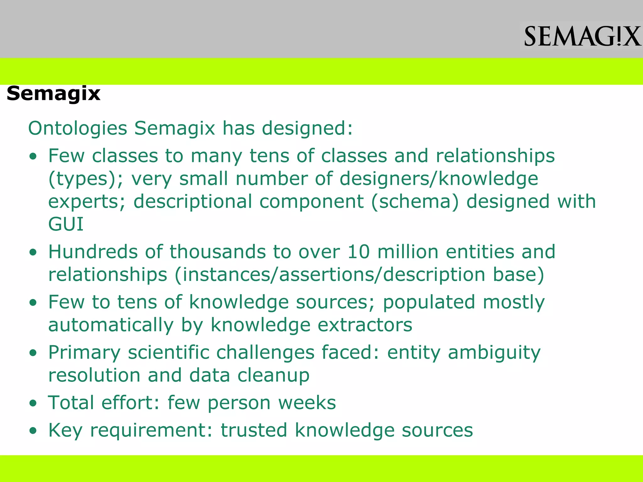 Practical Ontology Development Observation by Semagix Ontologies Semagix has designed: Few classes to many tens of classes and relationships (types); very small number of designers/knowledge experts; descriptional component (schema) designed with GUI Hundreds of thousands to over 10 million entities and relationships (instances/assertions/description base) Few to tens of knowledge sources; populated mostly automatically by knowledge extractors Primary scientific challenges faced: entity ambiguity resolution and data cleanup  Total effort: few person weeks Key requirement: trusted knowledge sources 