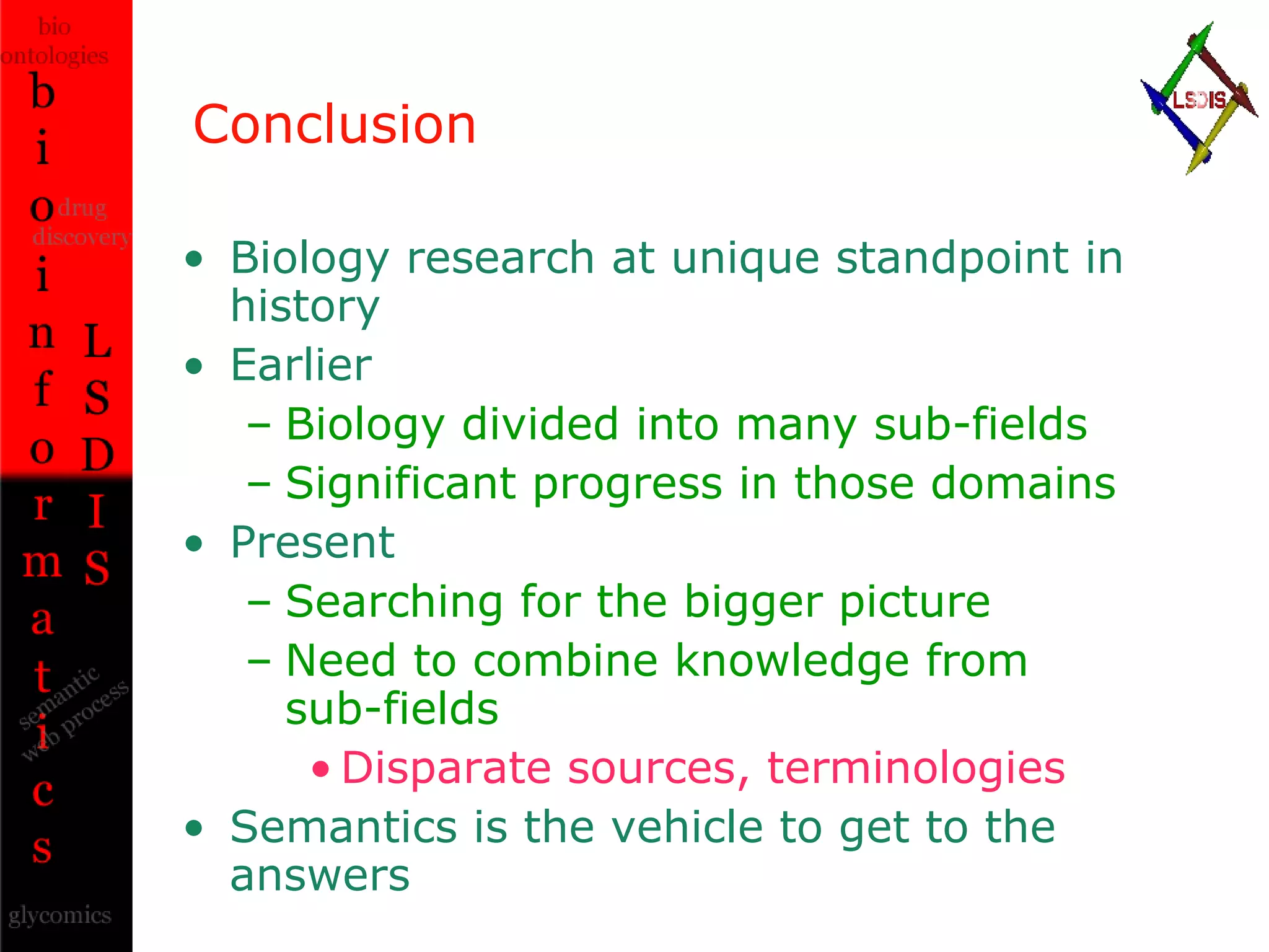 Conclusion Biology research at unique standpoint in history Earlier Biology divided into many sub-fields Significant progress in those domains Present Searching for the bigger picture Need to combine knowledge from  sub-fields Disparate sources, terminologies Semantics is the vehicle to get to the answers 
