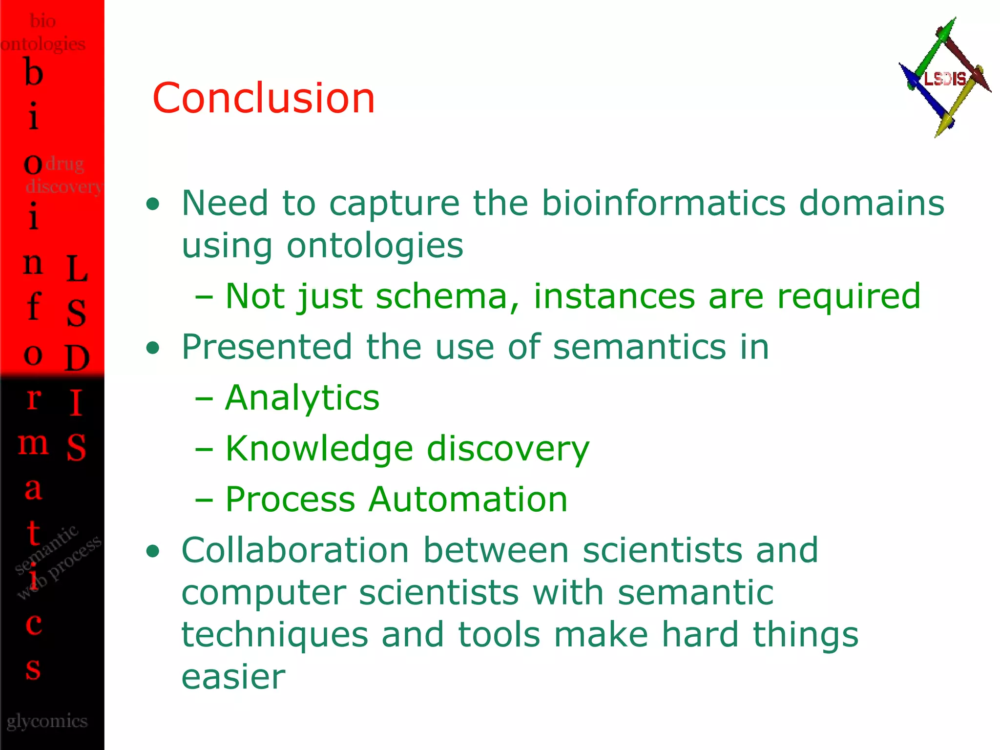 Conclusion Need to capture the bioinformatics domains using ontologies Not just schema, instances are required Presented the use of semantics in Analytics Knowledge discovery Process Automation Collaboration between scientists and computer scientists with semantic techniques and tools make hard things easier 