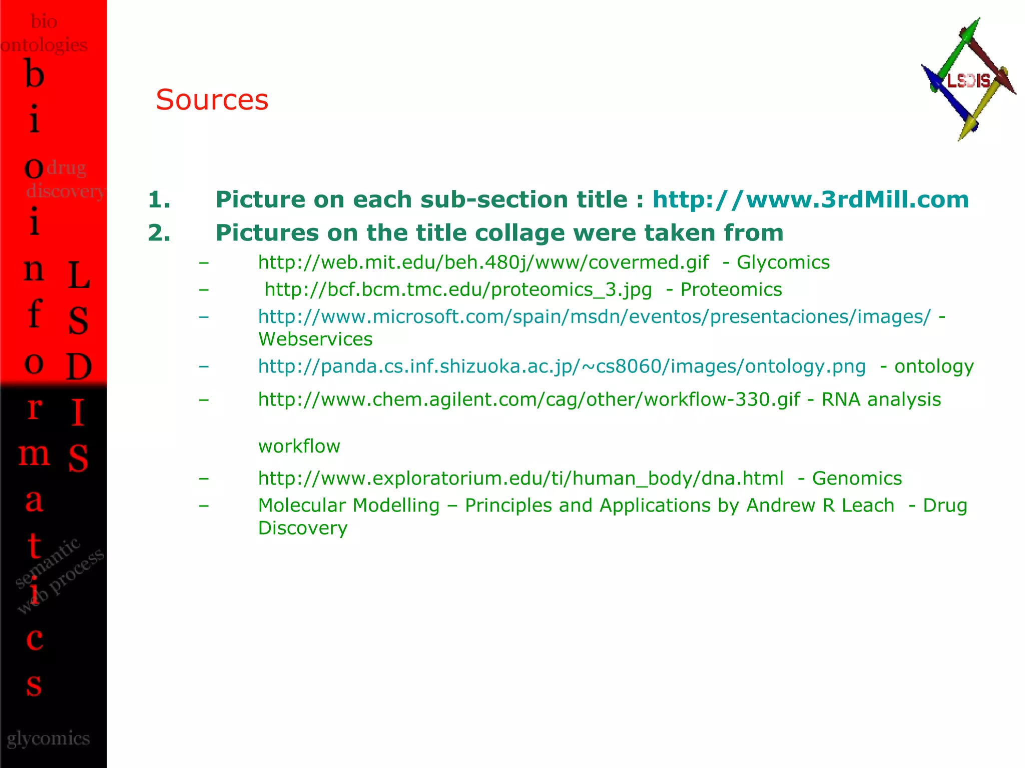 Sources Picture on each sub-section title :  http://www.3rdMill.com Pictures on the title collage were taken from http://web.mit.edu/beh.480j/www/covermed.gif  - Glycomics http://bcf.bcm.tmc.edu/proteomics_3.jpg  - Proteomics http://www.microsoft.com/spain/msdn/eventos/presentaciones/images/  - Webservices http://panda.cs.inf.shizuoka.ac.jp/~cs8060/images/ontology.png   - ontology http://www.chem.agilent.com/cag/other/workflow-330.gif - RNA analysis workflow   http://www.exploratorium.edu/ti/human_body/dna.html  - Genomics Molecular Modelling – Principles and Applications by Andrew R Leach  - Drug Discovery 