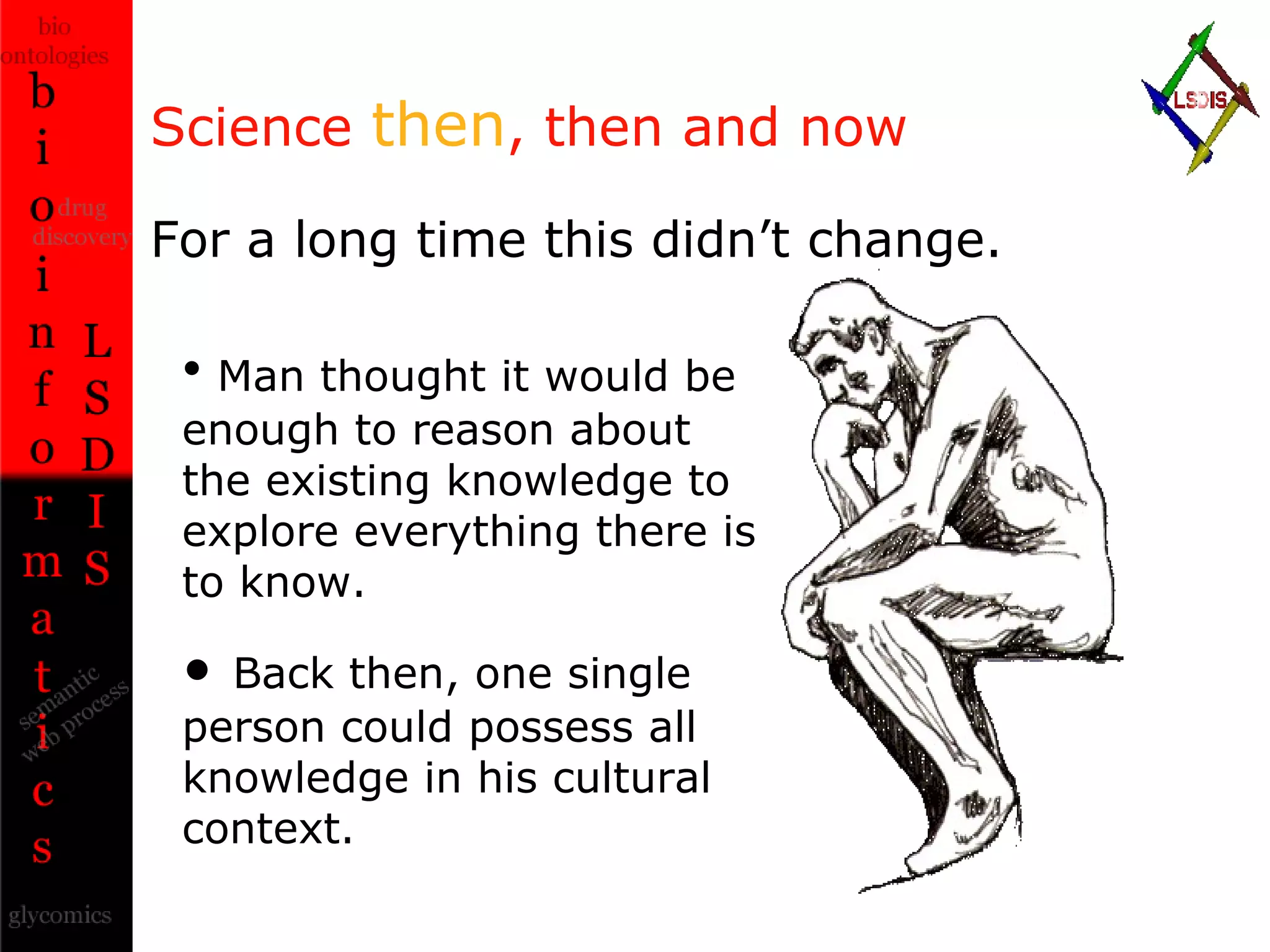 Science  then , then and now For a long time this didn’t change. Man thought it would be enough to reason about the existing knowledge to explore everything there is to know. Back then, one single person could possess all knowledge in his cultural context. 