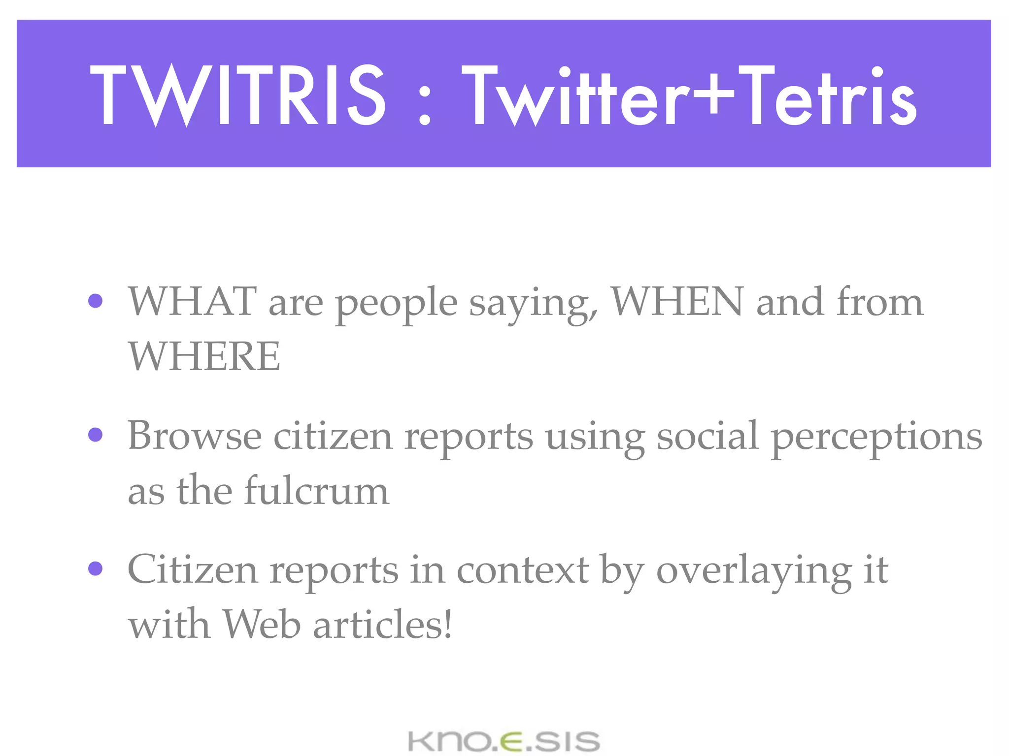 TWITRIS : Twitter+Tetris

• WHAT are people saying, WHEN and from
  WHERE
• Browse citizen reports using social perceptions
  as the fulcrum
• Citizen reports in context by overlaying it
  with Web articles!
 