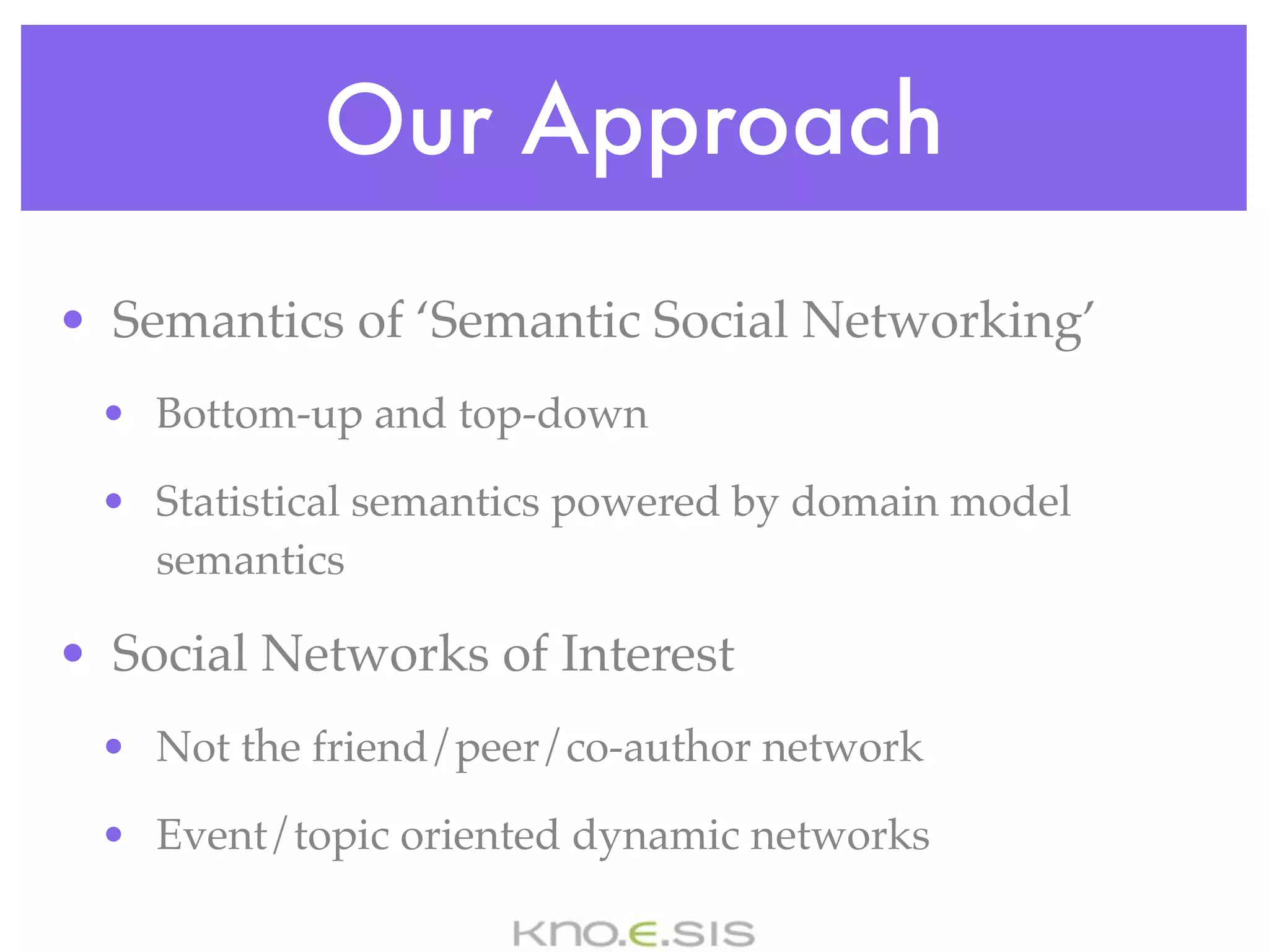 Our Approach
• Semantics of ‘Semantic Social Networking’
 • Bottom-up and top-down

 • Statistical semantics powered by domain model
   semantics

• Social Networks of Interest
 • Not the friend/peer/co-author network

 • Event/topic oriented dynamic networks
 