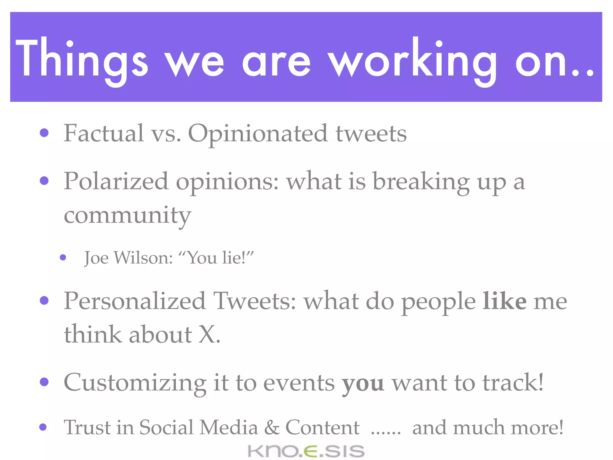 Things we are working on..
• Factual vs. Opinionated tweets
• Polarized opinions: what is breaking up a
  community
  • Joe Wilson: “You lie!”

• Personalized Tweets: what do people like me
  think about X.
• Customizing it to events you want to track!
• Trust in Social Media & Content ...... and much more!
 