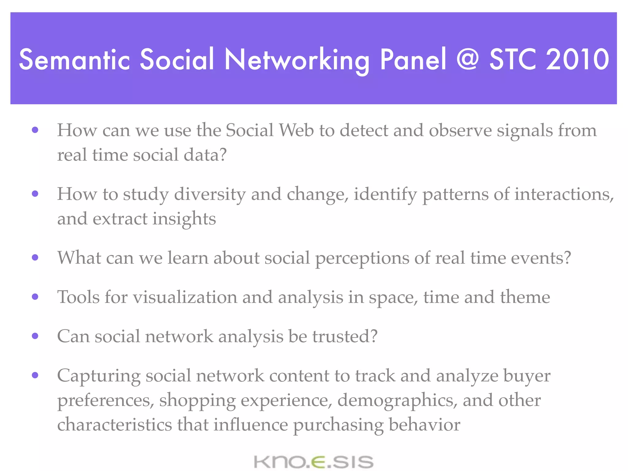 Semantic Social Networking Panel @ STC 2010

• How can we use the Social Web to detect and observe signals from
  real time social data?

• How to study diversity and change, identify patterns of interactions,
  and extract insights

• What can we learn about social perceptions of real time events?

• Tools for visualization and analysis in space, time and theme

• Can social network analysis be trusted?

• Capturing social network content to track and analyze buyer
  preferences, shopping experience, demographics, and other
  characteristics that inﬂuence purchasing behavior
 