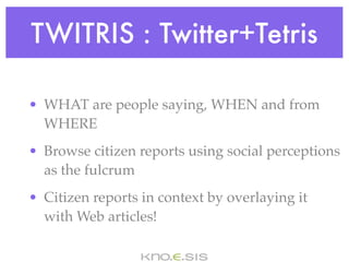 TWITRIS : Twitter+Tetris

• WHAT are people saying, WHEN and from
  WHERE
• Browse citizen reports using social perceptions
  as the fulcrum
• Citizen reports in context by overlaying it
  with Web articles!
 