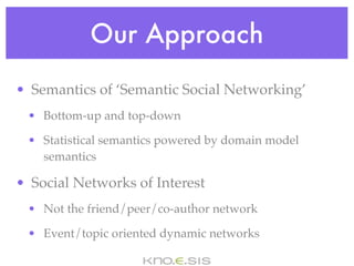 Our Approach
• Semantics of ‘Semantic Social Networking’
 • Bottom-up and top-down

 • Statistical semantics powered by domain model
   semantics

• Social Networks of Interest
 • Not the friend/peer/co-author network

 • Event/topic oriented dynamic networks
 