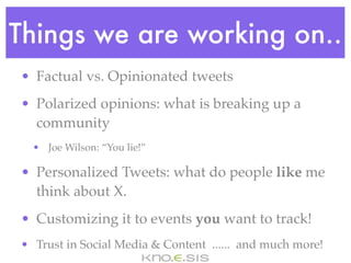 Things we are working on..
• Factual vs. Opinionated tweets
• Polarized opinions: what is breaking up a
  community
  • Joe Wilson: “You lie!”

• Personalized Tweets: what do people like me
  think about X.
• Customizing it to events you want to track!
• Trust in Social Media & Content ...... and much more!
 