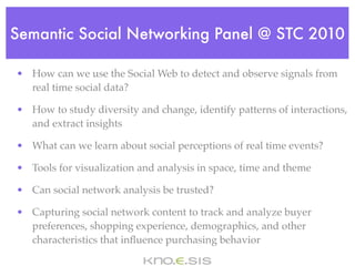 Semantic Social Networking Panel @ STC 2010

• How can we use the Social Web to detect and observe signals from
  real time social data?

• How to study diversity and change, identify patterns of interactions,
  and extract insights

• What can we learn about social perceptions of real time events?

• Tools for visualization and analysis in space, time and theme

• Can social network analysis be trusted?

• Capturing social network content to track and analyze buyer
  preferences, shopping experience, demographics, and other
  characteristics that inﬂuence purchasing behavior
 