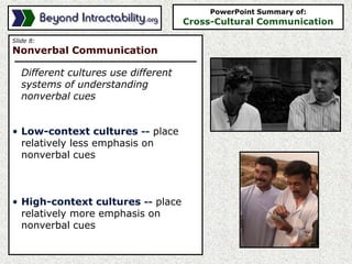 Slide 8:
Nonverbal Communication
Different cultures use different
systems of understanding
nonverbal cues
• Low-context cultures -- place
relatively less emphasis on
nonverbal cues
• High-context cultures -- place
relatively more emphasis on
nonverbal cues
PowerPoint Summary of:
Cross-Cultural Communication
 