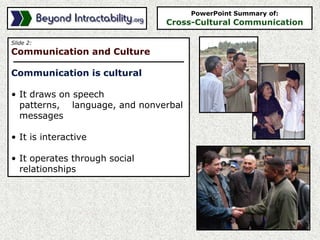 Slide 2:
Communication and Culture
Communication is cultural
• It draws on speech
patterns, language, and nonverbal
messages
• It is interactive
• It operates through social
relationships
PowerPoint Summary of:
Cross-Cultural Communication
 