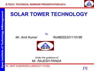 B.TECH. TECHNICAL SEMINAR PRESENTATION-2014 
SOLAR TOWER TECHNOLOGY 
[1] 
By 
Mr. Amit Kumar Roll#EEE201110186 
Under the guidance of 
Mr. RAJESH PANDA 
Mr. AMIT KUMAR(ROLL#EEE201110186) 
 