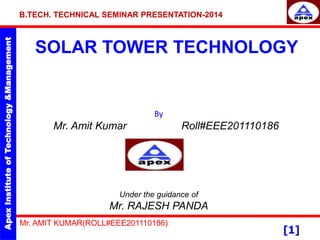 Apex
Institute
of
Technology
&Management
[1]
SOLAR TOWER TECHNOLOGY
By
Mr. Amit Kumar Roll#EEE201110186
Under the guidance of
Mr. RAJESH PANDA
B.TECH. TECHNICAL SEMINAR PRESENTATION-2014
Mr. AMIT KUMAR(ROLL#EEE201110186)
 