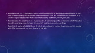 • Magnetic Card: It is a card in which data is stored by modifying or rearranging the magnetism of tiny
iron-based magnetic particles present on the band of the card. It is also known as a swipe card. It is
used like a passcode(to enter the house or hotel room), credit card, identity card, etc.
• Tape Cassette: It is also known as a music cassette. It is a rectangularflat container in which the data is
stored in an analog magnetic tape. It is generallyused to store audio recordings.
• SuperDisk: It is also called LS-240 and LS-120. It is introduced by Imation Corporationand it is popular
with OEM computers. It can store data up to 240 MB.
 