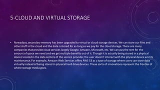 5-CLOUD AND VIRTUAL STORAGE
• Nowadays,secondary memory has been upgraded to virtualor cloud storage devices. We can store our files and
other stuff in the cloud and the data is stored for as long as we pay for the cloud storage. There are many
companies that provide cloud services largely Google, Amazon, Microsoft, etc. We can pay the rent for the
amount of space we need and we get multiple benefitsout of it. Though it is actuallybeing stored in a physical
device locatedin the data centers of the service provider, the user doesn’t interactwith the physicaldevice and its
maintenance.For example, Amazon Web Services offers AWS S3 as a type of storage where users can store data
virtuallyinstead of being stored in physicalhard drive devices. These sorts of innovationsrepresent the frontier of
where storage media goes.
 
