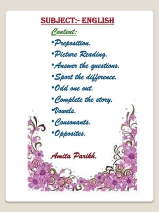 Content:
•Preposition.
•Picture Reading.
•Answer the questions.
•Sport the difference.
•Odd one out.
•Complete the story.
•Vowels.
•Consonants.
•Opposites.
Amita Parikh.
Subject:- English
 