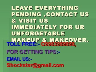 LEAVE EVERYTHING
 PENDING ,CONTACT US
 & VISIT US
 IMMEDIATELY FOR UR
 UNFORGETABLE
 MAKEUP & MAKEOVER.
TOLL FREE:- O9983989898,
FOR GETTING TIPS:-
EMAIL US:-
Shockstar@gmail.com
 
