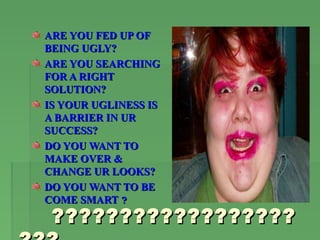 ARE YOU FED UP OF
BEING UGLY?
ARE YOU SEARCHING
FOR A RIGHT
SOLUTION?
IS YOUR UGLINESS IS
A BARRIER IN UR
SUCCESS?
DO YOU WANT TO
MAKE OVER &
CHANGE UR LOOKS?
DO YOU WANT TO BE
COME SMART ?
 ??????????????????
 