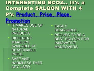 INTERESTING BCOZ.. It’s a
Complete SALOON WITH 4
P’s Product, Price, Place,
Promotion
 IT MAKES USE OF    EASILY
  NATURAL             REACHABLE .
  PRODUCT.           PROVES TO BE A
 DIFFERENT           BEST SALOON FOR
  MAKEUPS             INNOVATIVE
  AVAILABLE AT        MAKEOVERS.
  REASONABLE
  PRICE.
 SAFE AND
  HARMLESS THER
  APY USED.
 