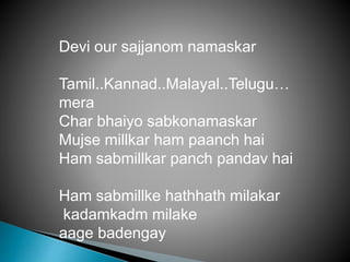 Devi our sajjanom namaskar
Tamil..Kannad..Malayal..Telugu…
mera
Char bhaiyo sabkonamaskar
Mujse millkar ham paanch hai
Ham sabmillkar panch pandav hai
Ham sabmillke hathhath milakar
kadamkadm milake
aage badengay
 