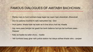 • Rishte mein to hum tumhare baap lagte hai naam hain shenshah.-Shenshah
• Don ko pakdna mushkil hi nahi namumkin hai.- Don
• Hum jaaha khade hote hai wahi se hi line shuru hoti hai.-Kaalia
• Aaj mere paas bangla hai gaadi hai bank balance hai kya hai tumhare paas.-
Deewar
• Kalu se kaalia ka safar shuru. –kaalia
• Yeh tumhara baap ghar nahi police station hai isleya sidhee khade raho.- zanjeer
FAMOUS DIALOGUES OF AMITABH BACHCHAN
 