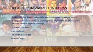 • Bad times either destroy you or make you strong enough to be who you are.
• Change is the nature of life but challenge is the future of life. So, challenge the
change. Never change the challenge.
• that which last long,
Is not easily got.
That which is easily got,
Never last long.
QUOTES FROM AMITABH BACHCHAN
 