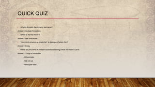 • What is Amitabh Bachchan’s real name?
Answer. Inquilaab Srivastava
• Which is his first movie ?
Answer. Saat hindustaan
• “Hum bhi to khatron se khelte hai”, is dialogue of which film?
Answer. Sholay
• Name any two films of Amitabh Bachchan(starring) which he made in 2019.
Answer. –Thugs of Hindostan
-Ghhoomketu
-102 not out
-Helecopter eela
QUICK QUIZ
 