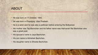 ABOUT
• He was born on 11,October, 1942.
• He was born in Prayagraj, Uttar Pradesh.
• He is a actor and he was also a politician before entering the Bollywood.
• His mother was Teji Bachchan and his father name was Harivansh Rai Bachchan who
was a great poet.
• His spouse’s name is Jaya Bachchan.
• His son name is Abhishek Bachchan.
• His daughter name is Shweta Bachchan.
 