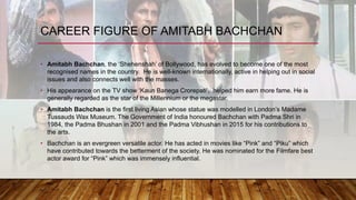 CAREER FIGURE OF AMITABH BACHCHAN
• Amitabh Bachchan, the ‘Shehenshah’ of Bollywood, has evolved to become one of the most
recognised names in the country. He is well-known internationally, active in helping out in social
issues and also connects well with the masses.
• His appearance on the TV show ‘Kaun Banega Crorepati’, helped him earn more fame. He is
generally regarded as the star of the Millennium or the megastar.
• Amitabh Bachchan is the first living Asian whose statue was modelled in London’s Madame
Tussauds Wax Museum. The Government of India honoured Bachchan with Padma Shri in
1984, the Padma Bhushan in 2001 and the Padma Vibhushan in 2015 for his contributions to
the arts.
• Bachchan is an evergreen versatile actor. He has acted in movies like “Pink” and “Piku” which
have contributed towards the betterment of the society. He was nominated for the Filmfare best
actor award for “Pink” which was immensely influential.
 