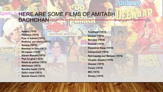 • Anand (1970)
• Parwana (1970)
• Pyar ki kahani (1971)
• Reshma aur shera (1971)
• Sanjog (1972)
• Bombay to Goa (1972)
• Ek nazaar (1972)
• Garam Masala (1972)
• Piya ka ghar (1972)
• Raste ka pathar (1972)
• Abhimaan (1973)
• Bandhe haath (1973)
• Gehri chaal (1973)
• Namak Haram (1973)
• Saudagar (1973)
• Zanjeer (1973)
• Benaam (1974)
• Kasauti (1974)
• Kuwaaran Baap (1974)
• Compulsed (1974)
• Roti kapdaa aur Makaan (1974)
• Chupke chupke (1975)
• Dewaar (1975)
• Faraar (1975)
• Mili (1975)
• Sholay (1975)
HERE ARE SOME FILMS OF AMITABH
BACHCHAN
 