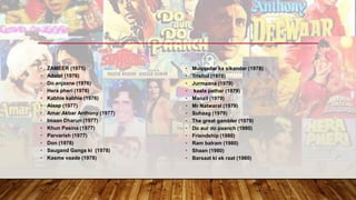 • ZAMEER (1975)
• Adalat (1976)
• Do anjaane (1976)
• Hera pheri (1976)
• Kabhie kabhie (1976)
• Alaap (1977)
• Amar Akbar Anthony (1977)
• Imaan Dharun (1977)
• Khun Pasina (1977)
• Parvarish (1977)
• Don (1978)
• Saugand Ganga ki (1978)
• Kasme vaade (1978)
• Muqqadar ka sikandar (1978)
• Trishul (1978)
• Jurmaana (1979)
• kaala pathar (1979)
• Manzil (1979)
• Mr Natwaral (1979)
• Suhaag (1979)
• The great gambler (1979)
• Do aur do paanch (1980)
• Friendship (1980)
• Ram balram (1980)
• Shaan (1980)
• Barsaat ki ek raat (1980)
 