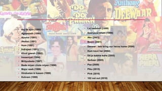 • Aaj ka ajun (1990)
• Agneepath (1990)
• Ajooba (1991)
• Akelaa (1991)
• Hum (1991)
• Indrajeet (1991)
• Khud gawah (1992)
• Insaaniyat (1994)
• Mrityudaata (1997)
• Bade miyan chote miyan (1998)
• Major saab (1998)
• Hindustan ki kasam (1999)
• Kohram (1999)
• Lal badshah (1999)
• Sooryavansham (1999)
• Aks (2001)
• Boom (2001)
• Deewar : lets bring our heros home (2004)
• Hum kaun hai (2004)
• Dil jo kabhie kahe (2005)
• Sarkaar (2005)
• Paa (2009)
• Piku (2015)
• Pink (2016)
• 102 not out (2018)
 