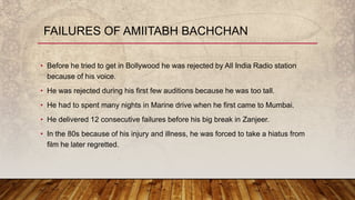 • Before he tried to get in Bollywood he was rejected by All India Radio station
because of his voice.
• He was rejected during his first few auditions because he was too tall.
• He had to spent many nights in Marine drive when he first came to Mumbai.
• He delivered 12 consecutive failures before his big break in Zanjeer.
• In the 80s because of his injury and illness, he was forced to take a hiatus from
film he later regretted.
FAILURES OF AMIITABH BACHCHAN
 