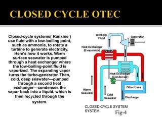 Closed-cycle systems( Rankine )
use fluid with a low-boiling point,
such as ammonia, to rotate a
turbine to generate electricity.
Here's how it works. Warm
surface seawater is pumped
through a heat exchanger where
the low-boiling-point fluid is
vaporized. The expanding vapor
turns the turbo-generator. Then,
cold, deep seawater—pumped
through a second heat
exchanger—condenses the
vapor back into a liquid, which is
then recycled through the
system.
CLOSED CYCLE SYSTEM
SYSTEM
Fig-4
 